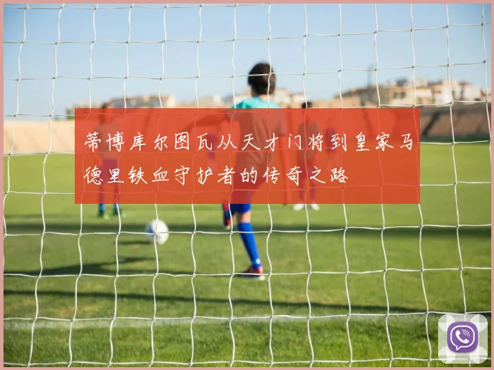 蒂博库尔图瓦从天才门将到皇家马德里铁血守护者的传奇之路