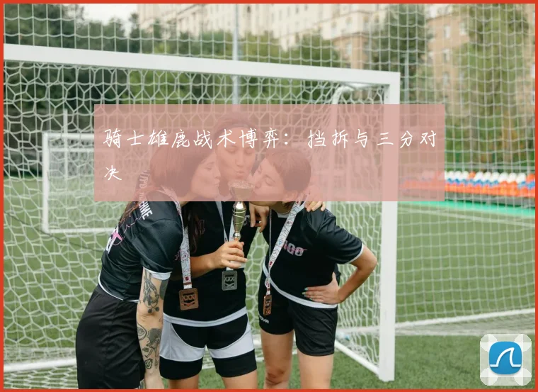 骑士雄鹿战术博弈：挡拆与三分对决