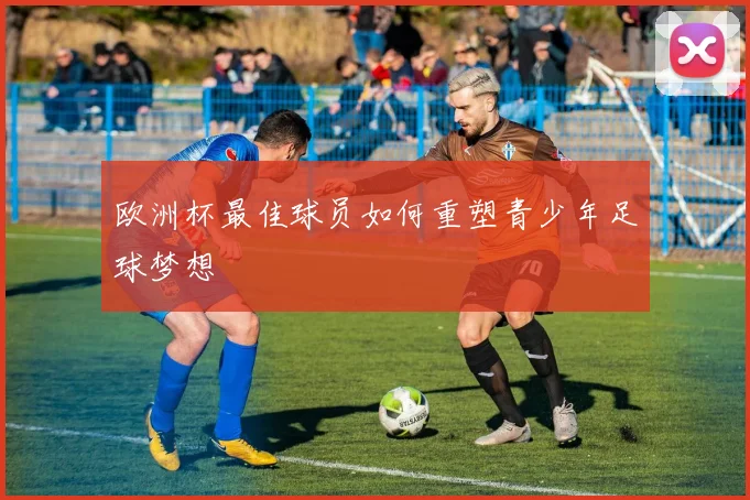 欧洲杯最佳球员如何重塑青少年足球梦想