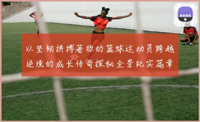 以坚韧拼搏著称的篮球运动员跨越逆境的成长传奇探秘全景纪实篇章