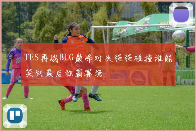 TES再战BLG巅峰对决强强碰撞谁能笑到最后称霸赛场