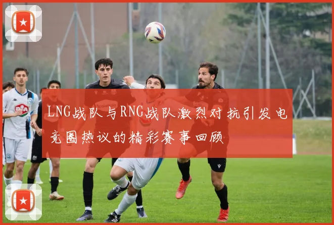 LNG战队与RNG战队激烈对抗引发电竞圈热议的精彩赛事回顾