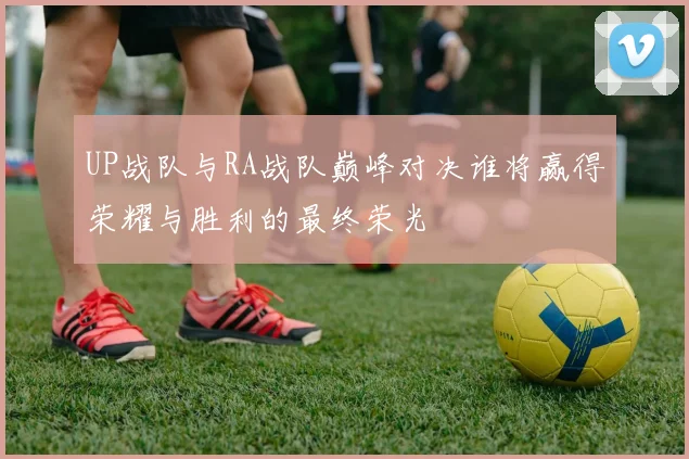 UP战队与RA战队巅峰对决谁将赢得荣耀与胜利的最终荣光