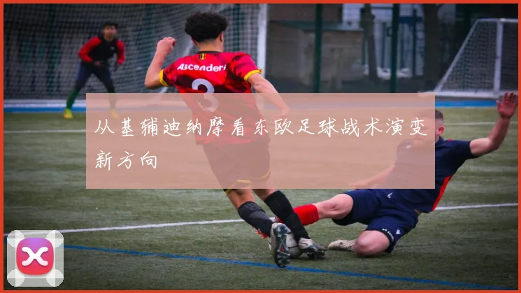 从基辅迪纳摩看东欧足球战术演变新方向