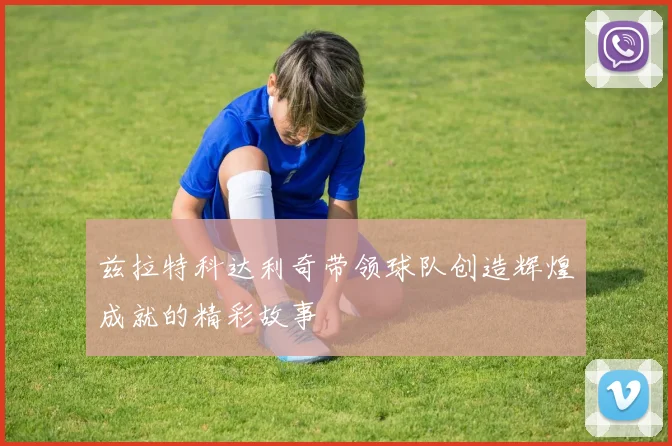 兹拉特科达利奇带领球队创造辉煌成就的精彩故事