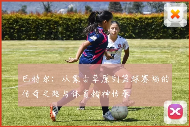 巴特尔：从蒙古草原到篮球赛场的传奇之路与体育精神传承