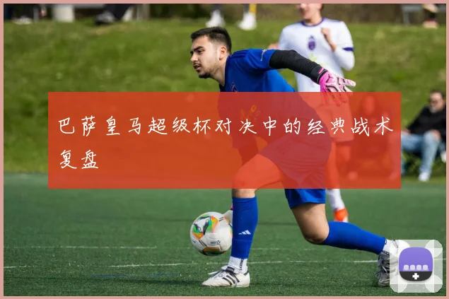 巴萨皇马超级杯对决中的经典战术复盘