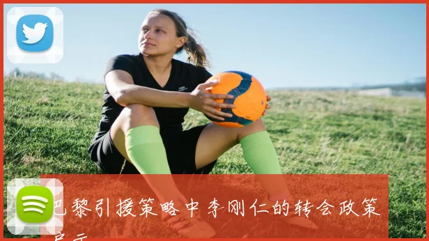 巴黎引援策略中李刚仁的转会政策启示