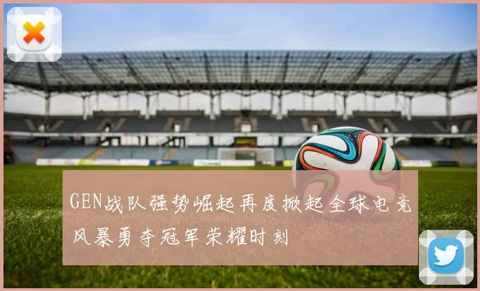 GEN战队强势崛起再度掀起全球电竞风暴勇夺冠军荣耀时刻