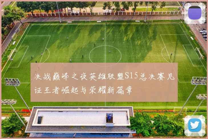 决战巅峰之夜英雄联盟S15总决赛见证王者崛起与荣耀新篇章